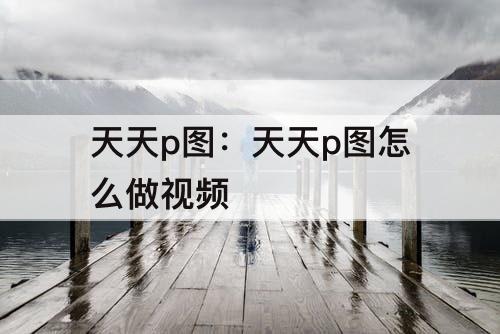 天天p图：天天p图怎么做视频