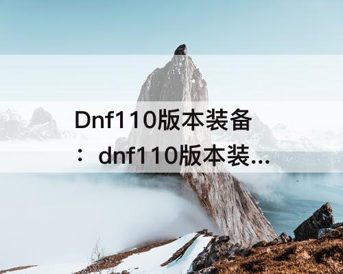 Dnf110版本装备：dnf110版本装备选择