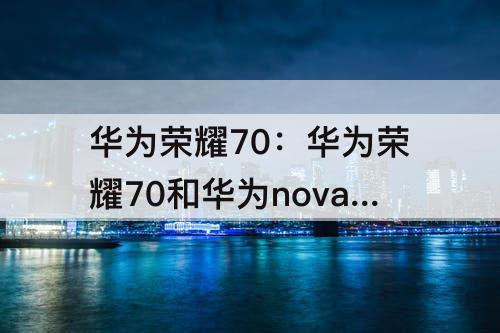 华为荣耀70：华为荣耀70和华为nova10哪个好