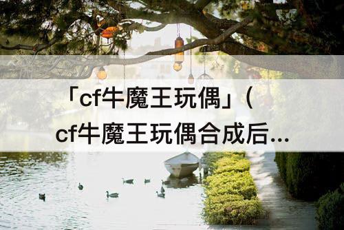 「cf牛魔王玩偶」(cf牛魔王玩偶合成后找不到)