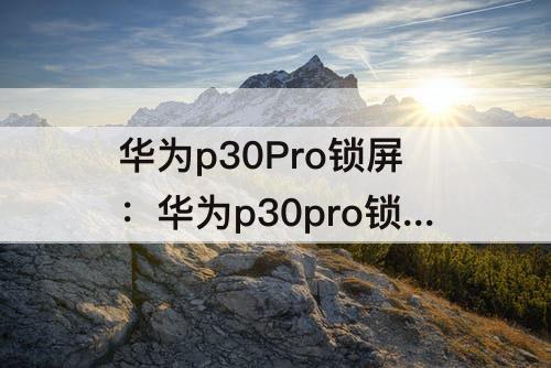 华为p30Pro锁屏：华为p30pro锁屏键怎么换