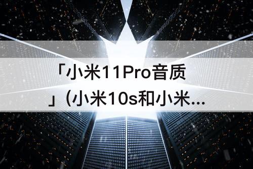 「小米11Pro音质」(小米10s和小米11pro音质)