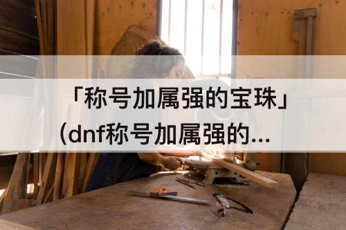 「称号加属强的宝珠」(dnf称号加属强的宝珠有哪些)