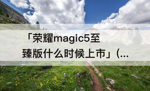 「荣耀magic5至臻版什么时候上市」(华为荣耀magic5至臻版什么时候上市)