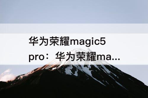 华为荣耀magic5pro：华为荣耀magic5pro什么时候上市