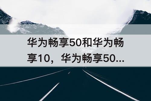 华为畅享50和华为畅享10，华为畅享50和华为畅享10s