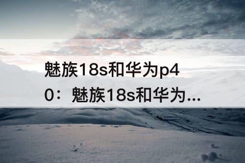 魅族18s和华为p40：魅族18s和华为p40哪个好