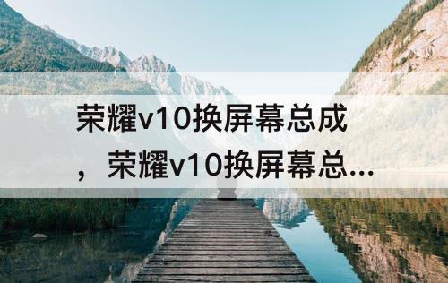 荣耀v10换屏幕总成，荣耀v10换屏幕总成视频带框