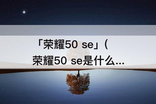 「荣耀50 se」(荣耀50 se是什么意思)