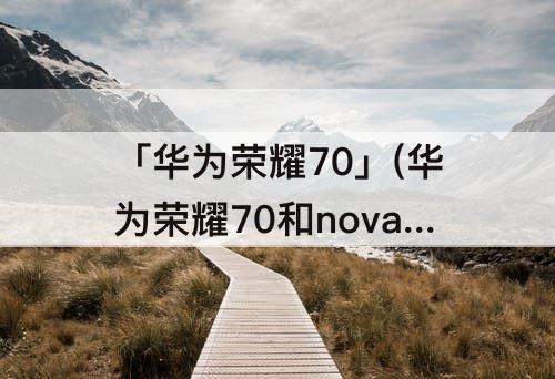 「华为荣耀70」(华为荣耀70和nova9哪个更好)