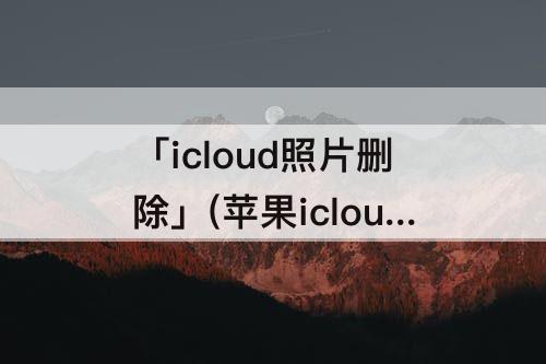 「icloud照片删除」(苹果icloud照片删除本地照片也会删除吗)