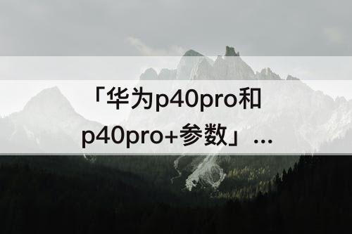 「华为p40pro和p40pro+参数」(华为p40pro和p40pro+参数对比哪个好)