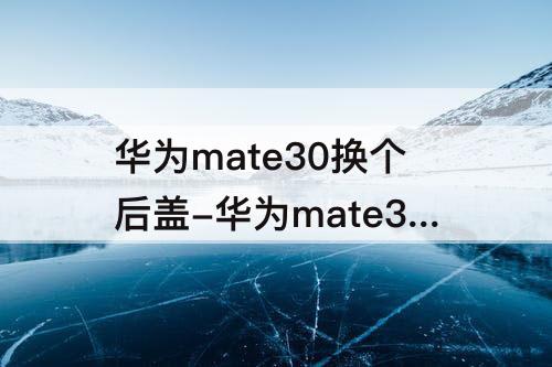 华为mate30换个后盖-华为mate30换个后盖多少钱