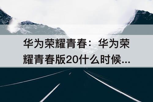 华为荣耀青春：华为荣耀青春版20什么时候上市