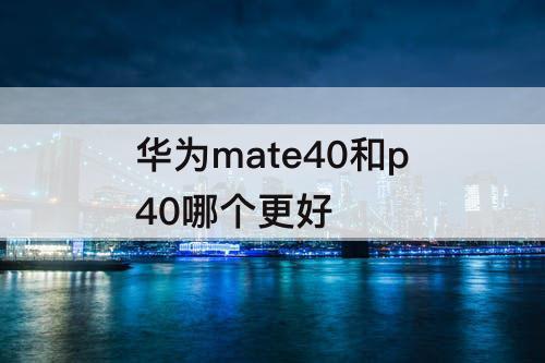 华为mate40和p40哪个更好