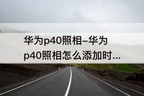 华为p40照相-华为p40照相怎么添加时间地点